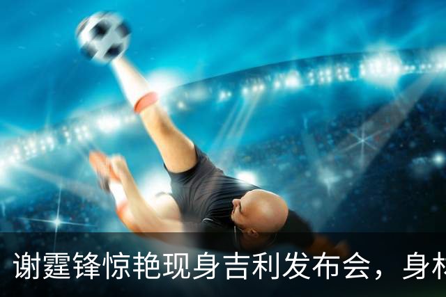 谢霆锋惊艳现身吉利发布会，身材状态令人惊叹