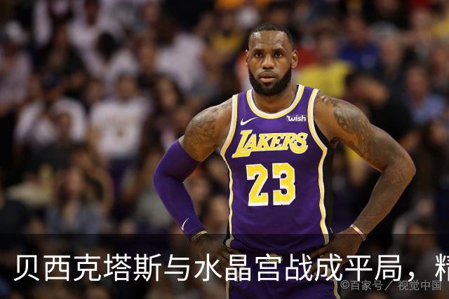 贝西克塔斯与水晶宫战成平局，精彩进球与红牌交替