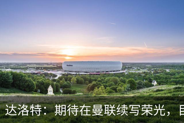 达洛特：期待在曼联续写荣光，目标是再战250场