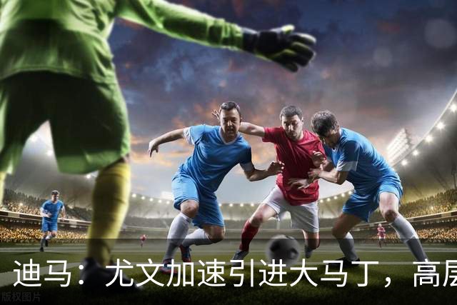 迪马：尤文加速引进大马丁，高层将会面球员经纪人确认薪资等细节