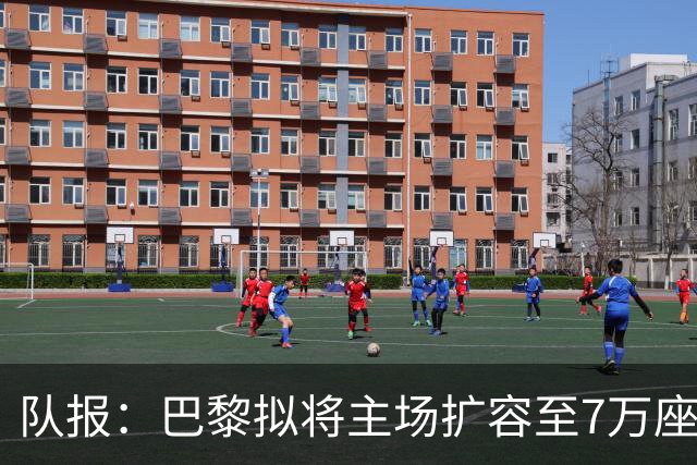 队报：巴黎拟将主场扩容至7万座，打造媲美欧洲豪门的现代化球场