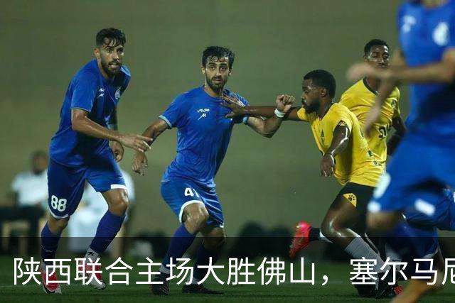 陕西联合主场大胜佛山，塞尔马尼独中四元