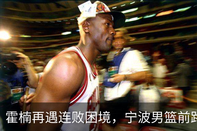 霍楠再遇连败困境，宁波男篮前路迷茫