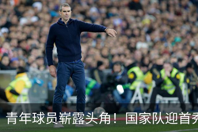 青年球员崭露头角！国家队迎首秀，期待新星成长