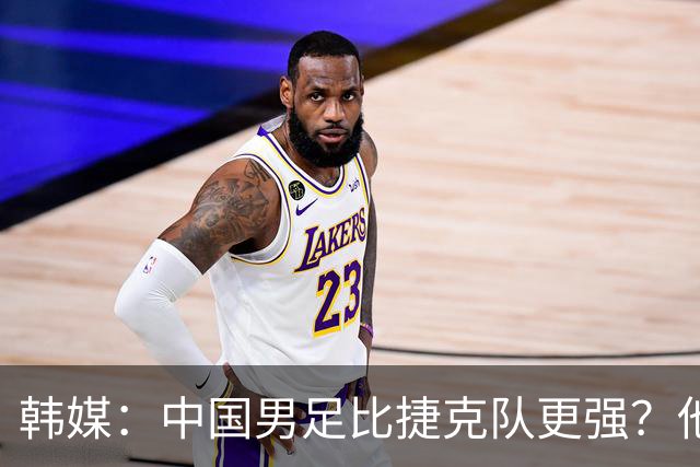 韩媒：中国男足比捷克队更强？他们在这种对抗下恐怕完全不适应