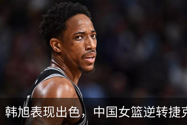韩旭表现出色，中国女篮逆转捷克女篮