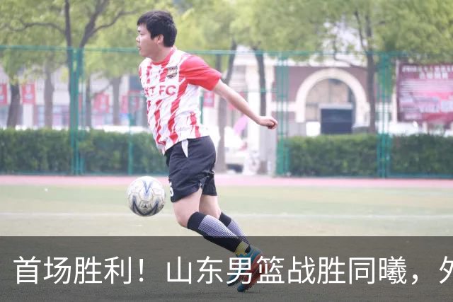 首场胜利！山东男篮战胜同曦，外援班顿表现引热议