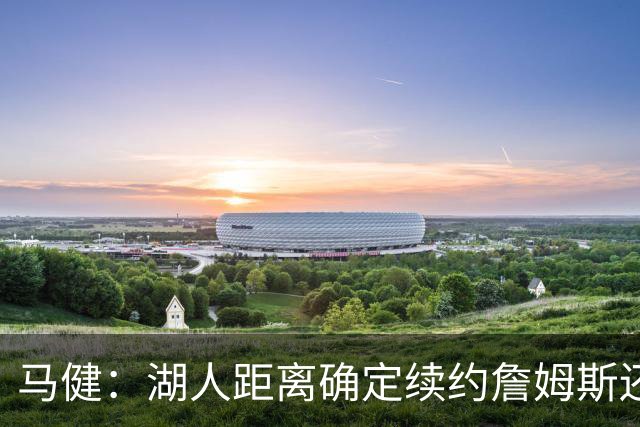 马健：湖人距离确定续约詹姆斯还很远 其优先级低于里夫斯&八村