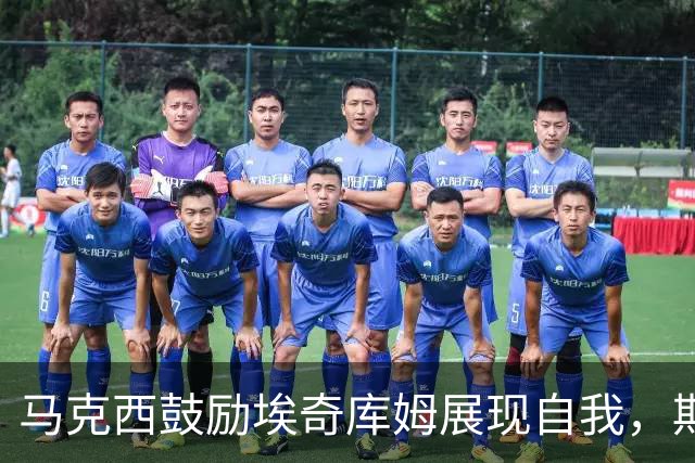 马克西鼓励埃奇库姆展现自我，期待他承担更多责任