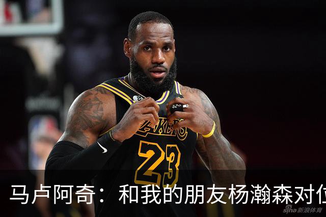 马卢阿奇：和我的朋友杨瀚森对位很棒 和上次碰面相比他进步很大