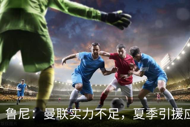 鲁尼：曼联实力不足，夏季引援应更积极