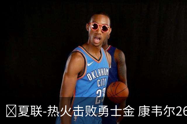 🏀夏联-热火击败勇士金 康韦尔26+5 琼斯9中1 奥尔布里奇21+6