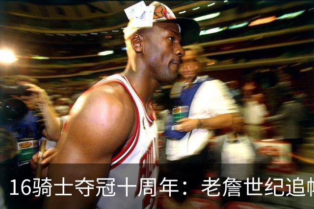16骑士夺冠十周年：老詹世纪追帽&欧文三分 此生难忘的经典总决赛