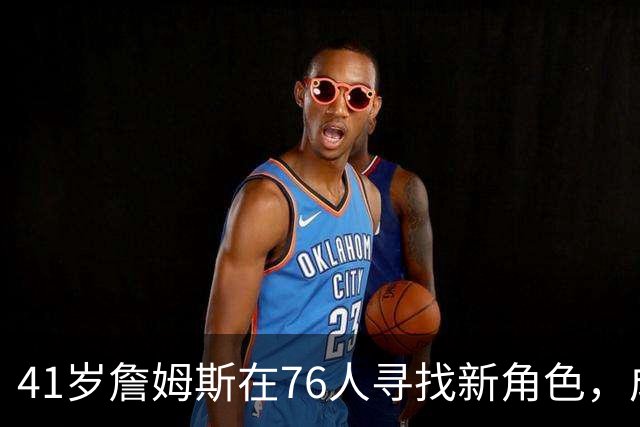 41岁詹姆斯在76人寻找新角色，成为关键连接者
