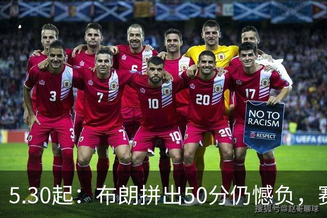 5.30起：布朗拼出50分仍憾负，赛后情绪失控的一幕令人心碎