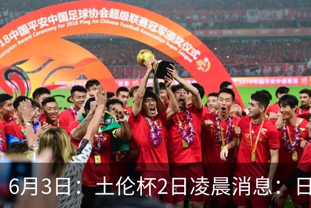 6月3日：土伦杯2日凌晨消息：日本男足逼平非洲强敌，国青力克对手全力冲击两连胜