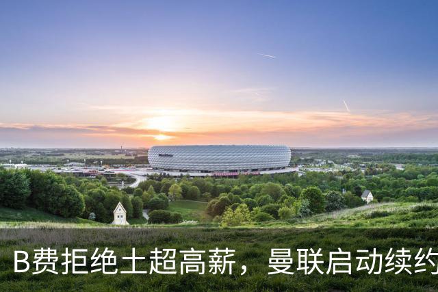 B费拒绝土超高薪，曼联启动续约