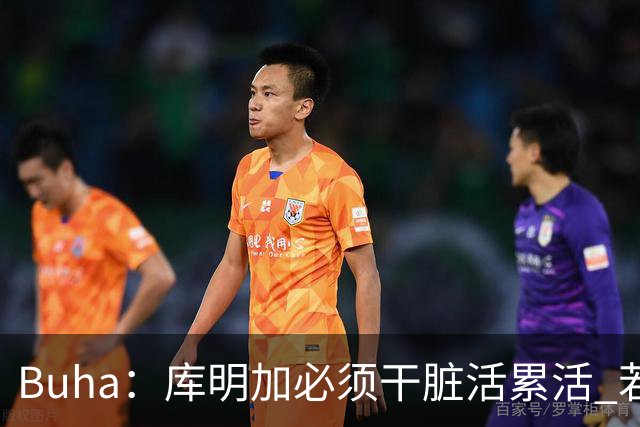 Buha：库明加必须干脏活累活 若换队后再失败将身价大跌