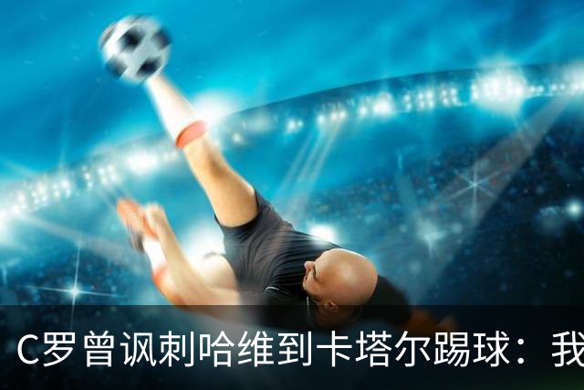 C罗曾讽刺哈维到卡塔尔踢球：我不知道他是否还在踢