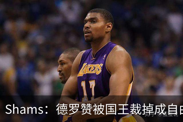Shams：德罗赞被国王裁掉成自由球员 预计多支争冠队有意
