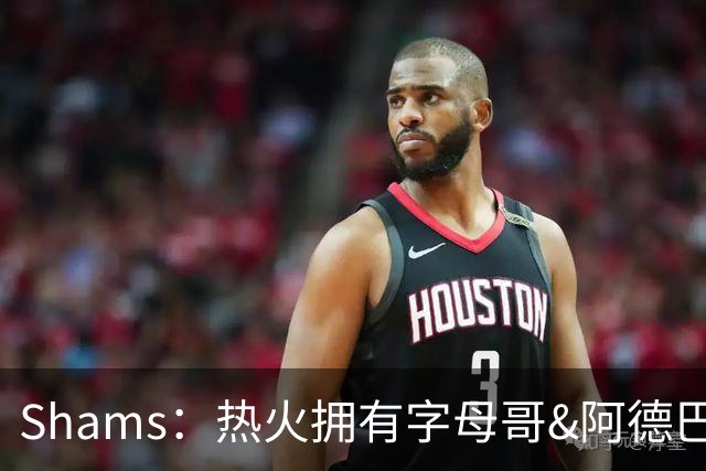 Shams：热火拥有字母哥&阿德巴约&斯波 对詹姆斯有吸引力