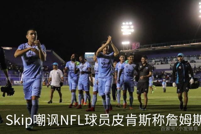 Skip嘲讽NFL球员皮肯斯称詹姆斯GOAT：希望他懂橄榄球比懂篮球多