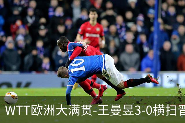 WTT欧洲大满贯-王曼昱3-0横扫晋级32强 向鹏3-1逆转林仲勋